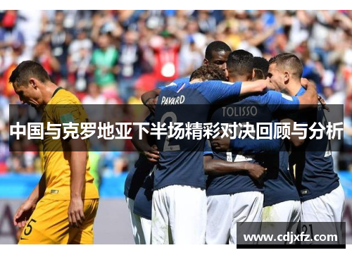 中国与克罗地亚下半场精彩对决回顾与分析