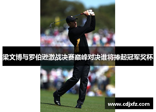 梁文博与罗伯逊激战决赛巅峰对决谁将捧起冠军奖杯